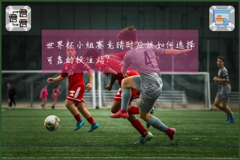世界杯小组赛竞猜时应该如何选择可靠的投注站？