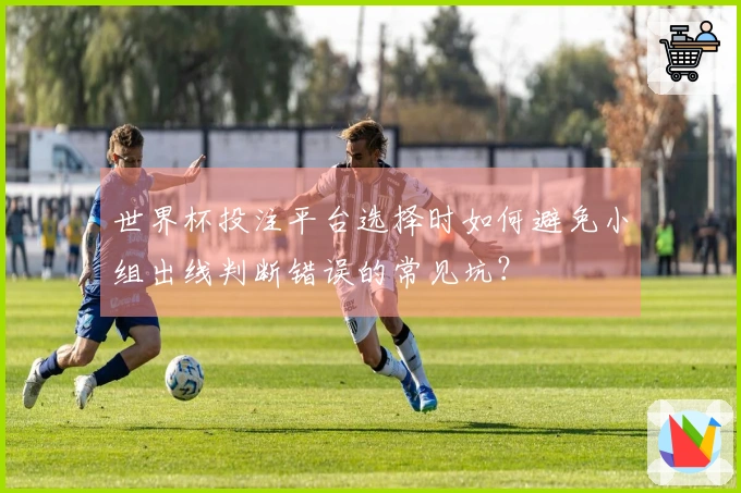 世界杯投注平台选择时如何避免小组出线判断错误的常见坑？