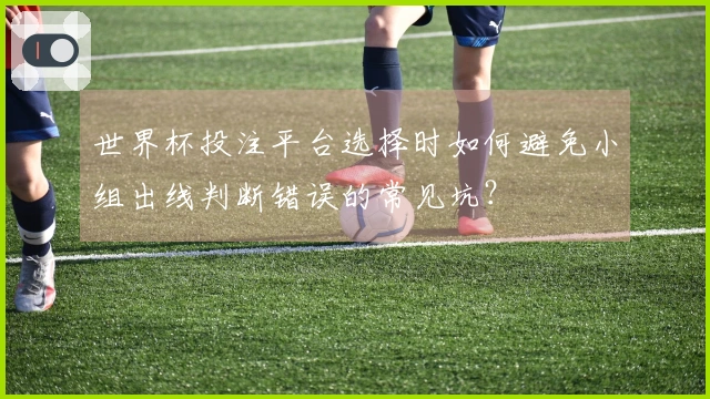 世界杯投注平台选择时如何避免小组出线判断错误的常见坑？