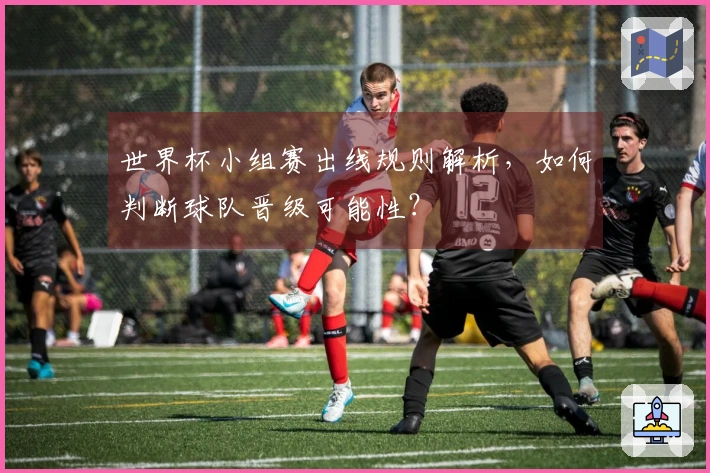 世界杯小组赛出线规则解析，如何判断球队晋级可能性？